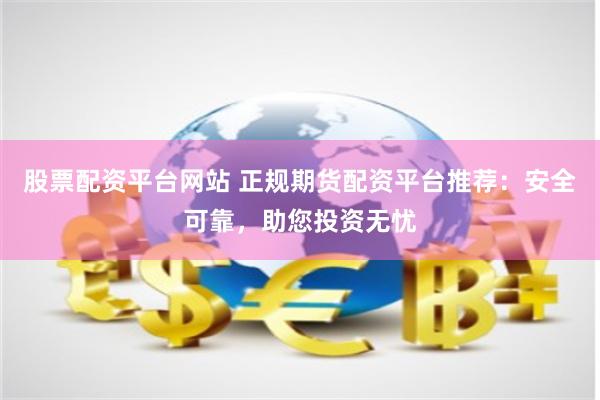 股票配资平台网站 正规期货配资平台推荐：安全可靠，助您投资无忧
