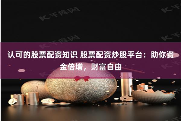 认可的股票配资知识 股票配资炒股平台：助你资金倍增，财富自由