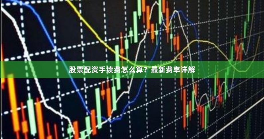 股票配资手续费怎么算？最新费率详解